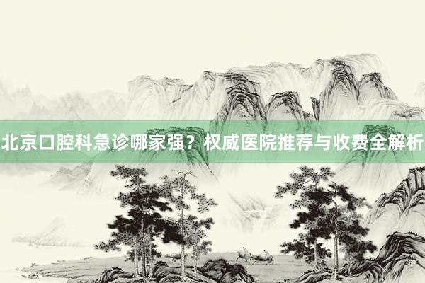 北京口腔科急诊哪家强？权威医院推荐与收费全解析