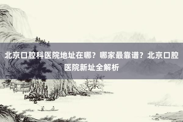 北京口腔科医院地址在哪？哪家最靠谱？北京口腔医院新址全解析