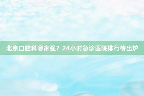 北京口腔科哪家强？24小时急诊医院排行榜出炉