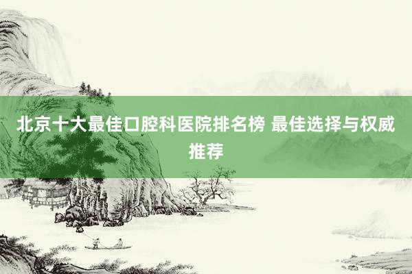 北京十大最佳口腔科医院排名榜 最佳选择与权威推荐