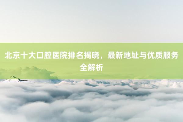 北京十大口腔医院排名揭晓，最新地址与优质服务全解析