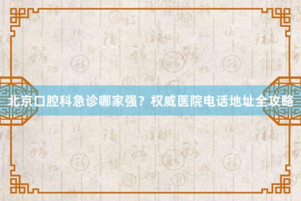 北京口腔科急诊哪家强？权威医院电话地址全攻略