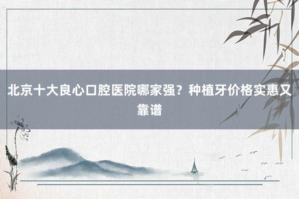 北京十大良心口腔医院哪家强？种植牙价格实惠又靠谱