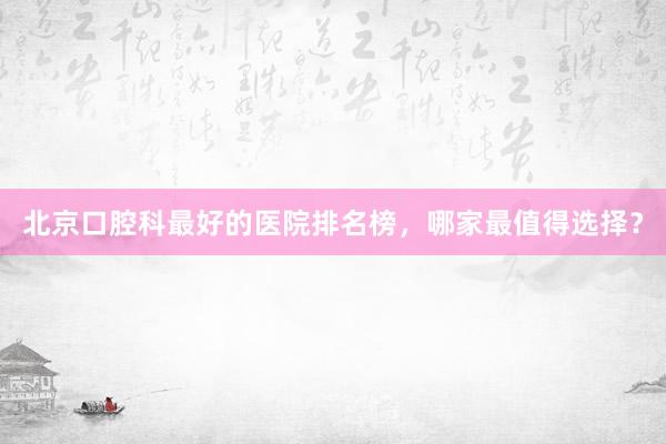 北京口腔科最好的医院排名榜，哪家最值得选择？