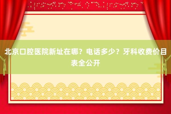 北京口腔医院新址在哪？电话多少？牙科收费价目表全公开