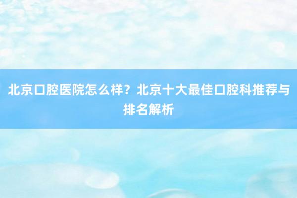 北京口腔医院怎么样？北京十大最佳口腔科推荐与排名解析
