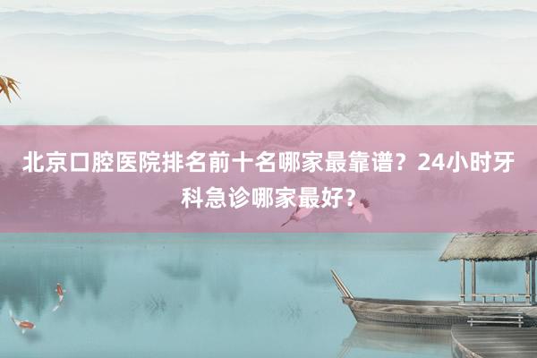 北京口腔医院排名前十名哪家最靠谱？24小时牙科急诊哪家最好？