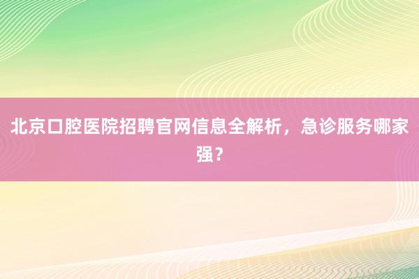 北京口腔医院招聘官网信息全解析，急诊服务哪家强？