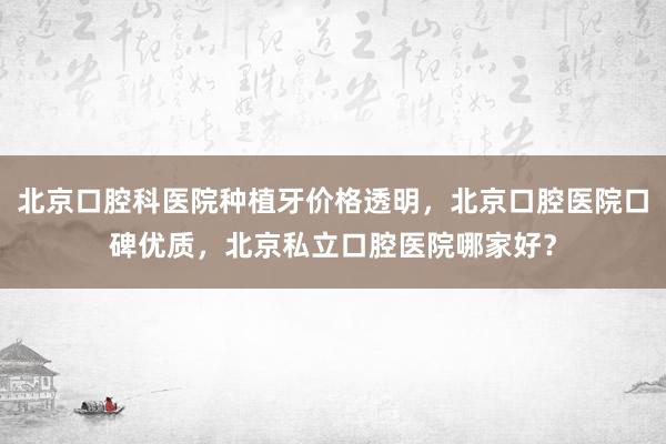 北京口腔科医院种植牙价格透明，北京口腔医院口碑优质，北京私立口腔医院哪家好？