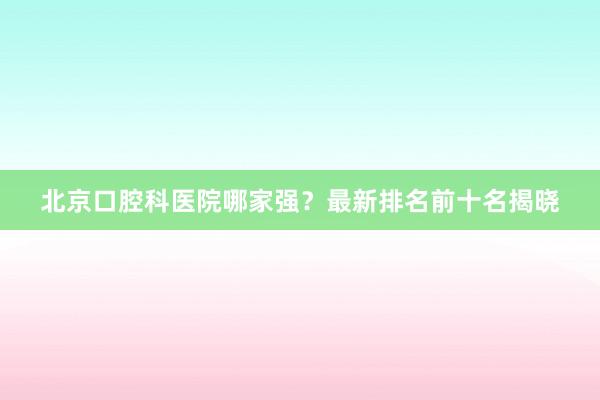 北京口腔科医院哪家强？最新排名前十名揭晓