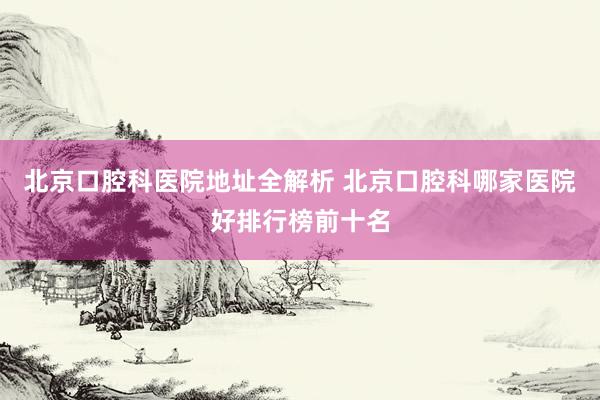 北京口腔科医院地址全解析 北京口腔科哪家医院好排行榜前十名
