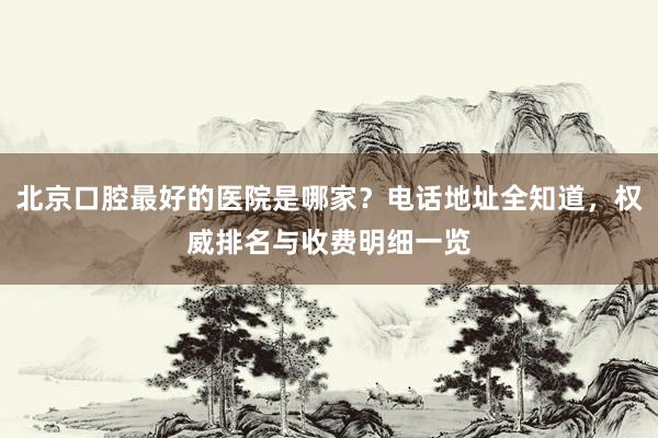 北京口腔最好的医院是哪家？电话地址全知道，权威排名与收费明细一览