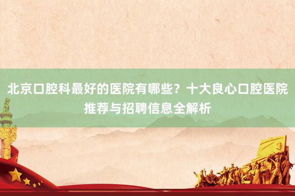 北京口腔科最好的医院有哪些？十大良心口腔医院推荐与招聘信息全解析
