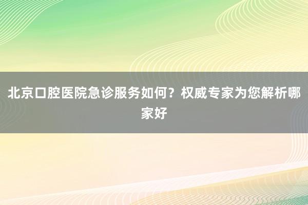 北京口腔医院急诊服务如何？权威专家为您解析哪家好