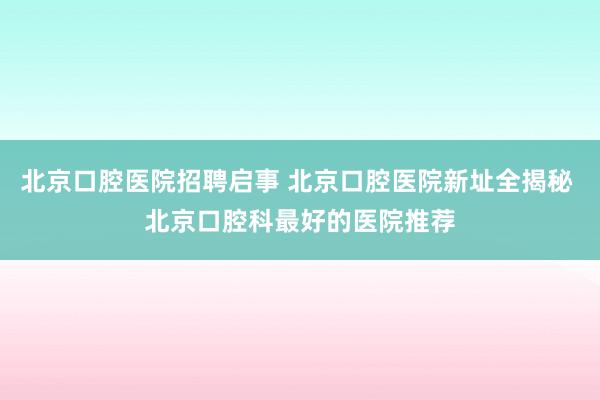北京口腔医院招聘启事 北京口腔医院新址全揭秘 北京口腔科最好的医院推荐