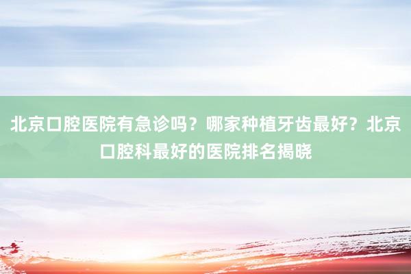 北京口腔医院有急诊吗？哪家种植牙齿最好？北京口腔科最好的医院排名揭晓