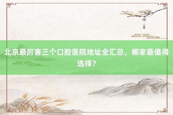 北京最厉害三个口腔医院地址全汇总，哪家最值得选择？