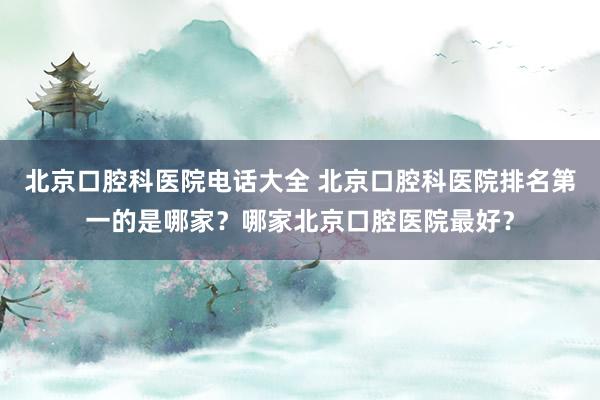 北京口腔科医院电话大全 北京口腔科医院排名第一的是哪家？哪家北京口腔医院最好？