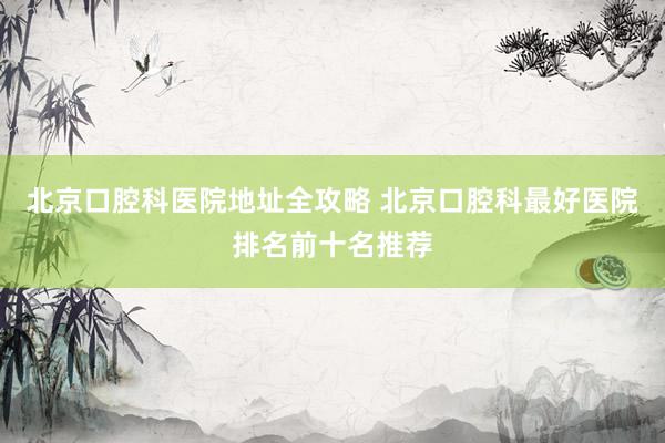 北京口腔科医院地址全攻略 北京口腔科最好医院排名前十名推荐