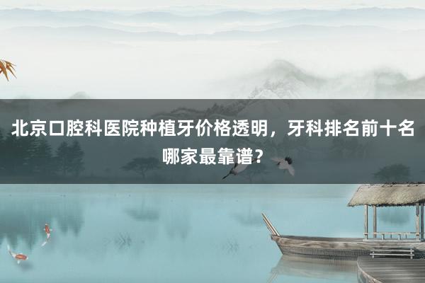 北京口腔科医院种植牙价格透明，牙科排名前十名哪家最靠谱？