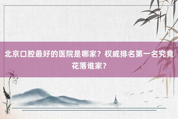 北京口腔最好的医院是哪家？权威排名第一名究竟花落谁家？