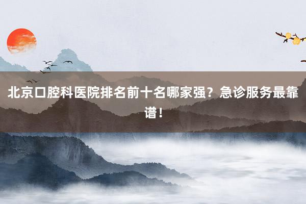 北京口腔科医院排名前十名哪家强？急诊服务最靠谱！