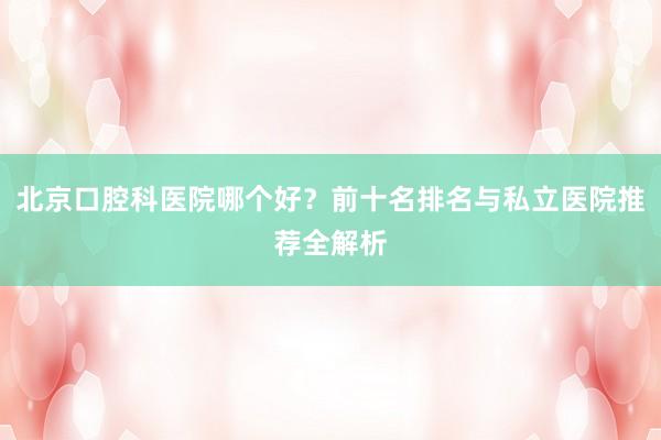 北京口腔科医院哪个好？前十名排名与私立医院推荐全解析