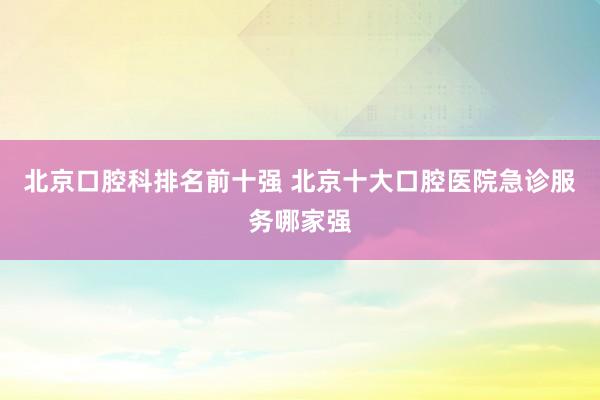 北京口腔科排名前十强 北京十大口腔医院急诊服务哪家强