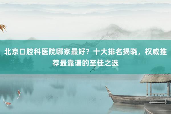 北京口腔科医院哪家最好？十大排名揭晓，权威推荐最靠谱的至佳之选