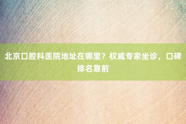 北京口腔科医院地址在哪里？权威专家坐诊，口碑排名靠前