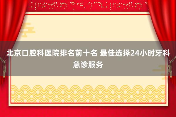 北京口腔科医院排名前十名 最佳选择24小时牙科急诊服务