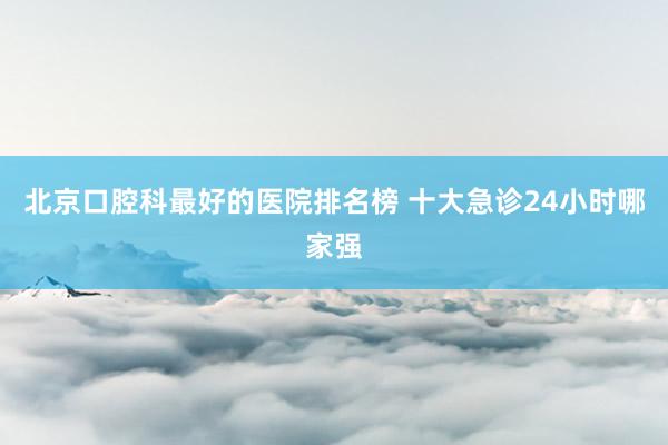 北京口腔科最好的医院排名榜 十大急诊24小时哪家强