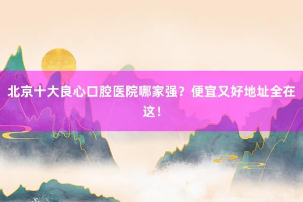 北京十大良心口腔医院哪家强？便宜又好地址全在这！