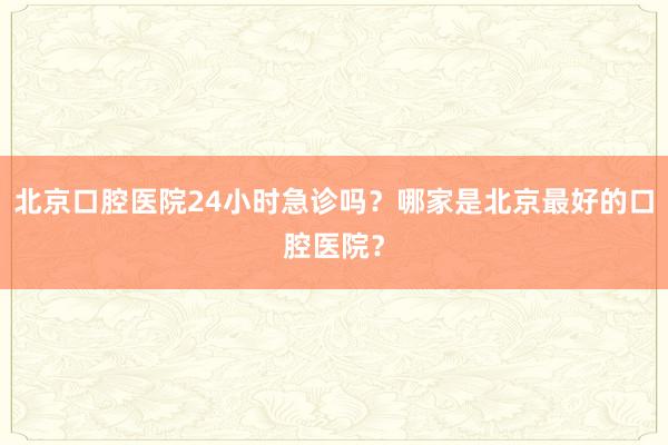 北京口腔医院24小时急诊吗？哪家是北京最好的口腔医院？
