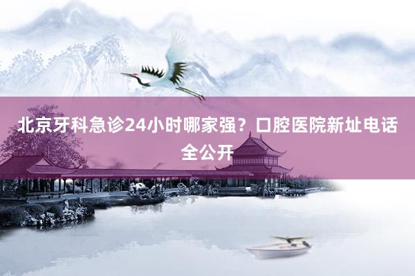 北京牙科急诊24小时哪家强？口腔医院新址电话全公开