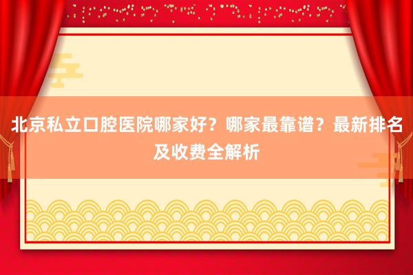 北京私立口腔医院哪家好？哪家最靠谱？最新排名及收费全解析