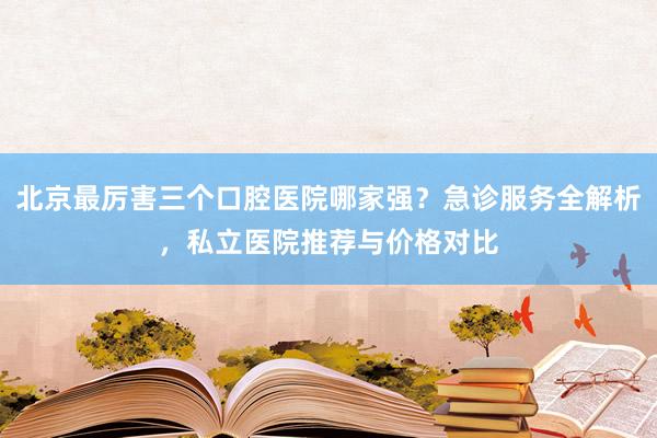 北京最厉害三个口腔医院哪家强？急诊服务全解析，私立医院推荐与价格对比