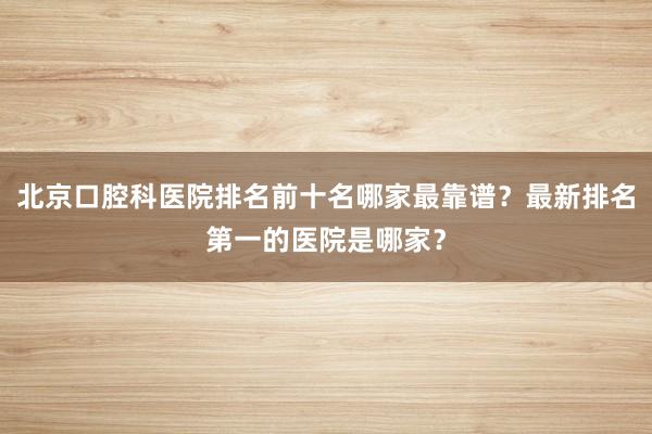 北京口腔科医院排名前十名哪家最靠谱？最新排名第一的医院是哪家？