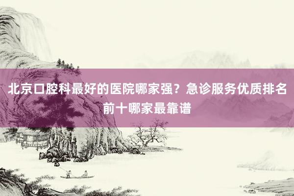 北京口腔科最好的医院哪家强？急诊服务优质排名前十哪家最靠谱