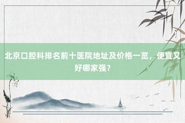 北京口腔科排名前十医院地址及价格一览，便宜又好哪家强？