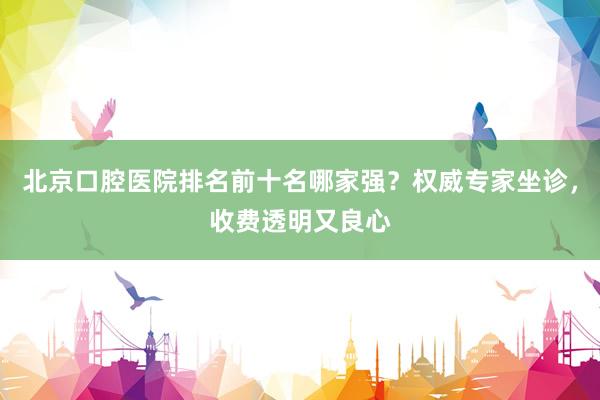 北京口腔医院排名前十名哪家强？权威专家坐诊，收费透明又良心