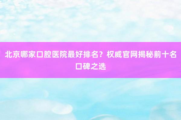 北京哪家口腔医院最好排名？权威官网揭秘前十名口碑之选