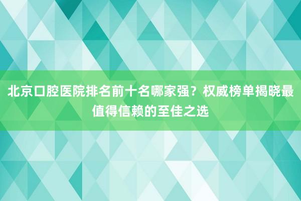 北京口腔医院排名前十名哪家强？权威榜单揭晓最值得信赖的至佳之选