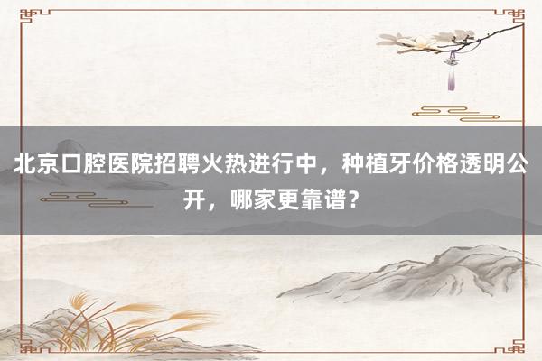 北京口腔医院招聘火热进行中，种植牙价格透明公开，哪家更靠谱？
