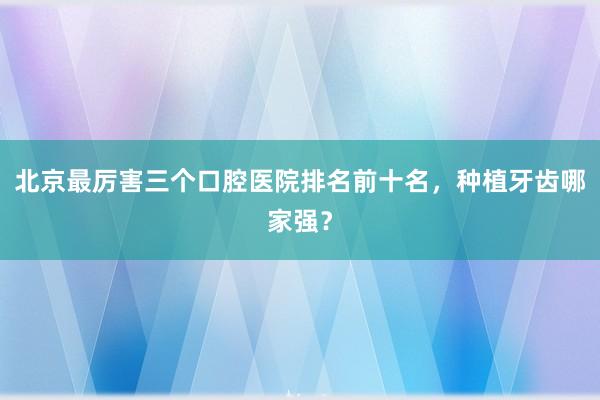 北京最厉害三个口腔医院排名前十名，种植牙齿哪家强？