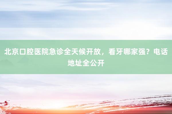 北京口腔医院急诊全天候开放，看牙哪家强？电话地址全公开