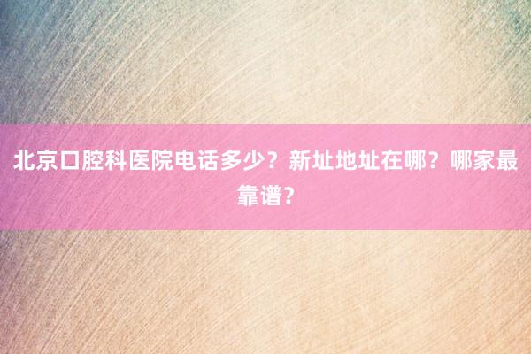 北京口腔科医院电话多少？新址地址在哪？哪家最靠谱？