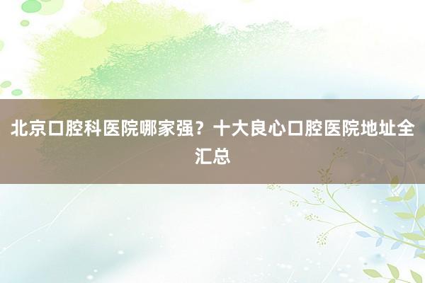 北京口腔科医院哪家强？十大良心口腔医院地址全汇总