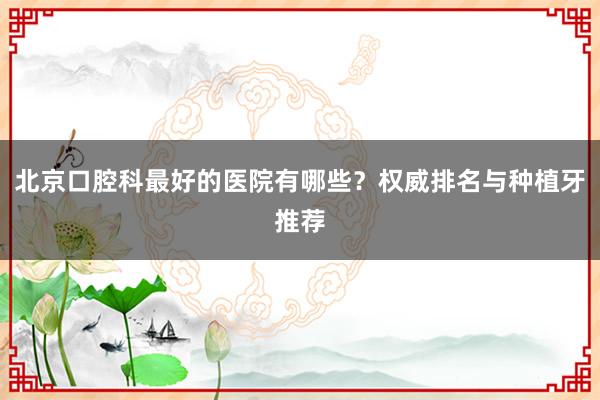北京口腔科最好的医院有哪些？权威排名与种植牙推荐
