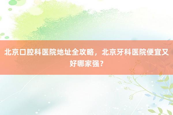 北京口腔科医院地址全攻略，北京牙科医院便宜又好哪家强？